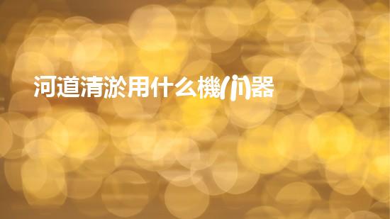 河道清淤用什么機(jī)器革新城市河道治理技術(shù)，提升環(huán)境質(zhì)量！